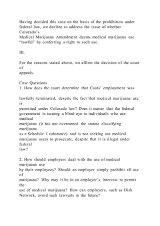Having decided this case on the basis of the prohibition under
federal law, we decline to address the issue of whether
Colorado’s
Medical Marijuana Amendment deems medical marijuana use
“lawful” by conferring a right to such use.
III.
For the reasons stated above, we affirm the decision of the court
of
appeals.
Case Questions
1. How does the court determine that Coats’ employment was
lawfully terminated, despite the fact that medical marijuana use
is
permitted under Colorado law? Does it matter that the federal
government is turning a blind eye to individuals who use
medical
marijuana (it has not overturned the statute classifying
marijuana
as a Schedule I substance) and is not seeking out medical
marijuana users to prosecute, despite that it is illegal under
federal
law?
2. How should employers deal with the use of medical
marijuana use
by their employees? Should an employer simply prohibit all use
of
marijuana? Why may it be in an employer’s interests to permit
the
use of medical marijuana? How can employers, such as Dish
Network, avoid such lawsuits in the future?
 