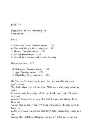 page 215
Regulation of Discrimination in
Employment
Part2
5. Race and Color Discrimination 275
6. National Origin Discrimination 323
7. Gender Discrimination 370
8. Sexual Harassment 425
9. Sexual Orientation and Gender Identity
Discrimination 472
10. Religious Discrimination 531
11. Age Discrimination 576
12. Disability Discrimination 629
Hi. Yes, we’re speaking to you. Yes, we actually do know
you’re there.
We think about you all the time. With each and every word we
write.
From the very beginning of this textbook more than 20 years
ago, our
constant thought in writing this text for you has always been:
How can
we say this so they “get it”? What information do they need to
know in
order to prevent workplace liability? What interesting cases can
we
choose that will best illustrate our point? What cases can we
 
