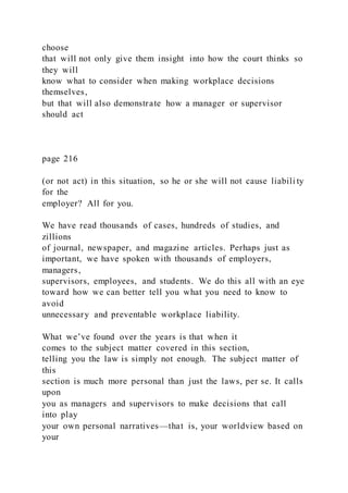 choose
that will not only give them insight into how the court thinks so
they will
know what to consider when making workplace decisions
themselves,
but that will also demonstrate how a manager or supervisor
should act
page 216
(or not act) in this situation, so he or she will not cause liabili ty
for the
employer? All for you.
We have read thousands of cases, hundreds of studies, and
zillions
of journal, newspaper, and magazine articles. Perhaps just as
important, we have spoken with thousands of employers,
managers,
supervisors, employees, and students. We do this all with an eye
toward how we can better tell you what you need to know to
avoid
unnecessary and preventable workplace liability.
What we’ve found over the years is that when it
comes to the subject matter covered in this section,
telling you the law is simply not enough. The subject matter of
this
section is much more personal than just the laws, per se. It calls
upon
you as managers and supervisors to make decisions that call
into play
your own personal narratives—that is, your worldview based on
your
 