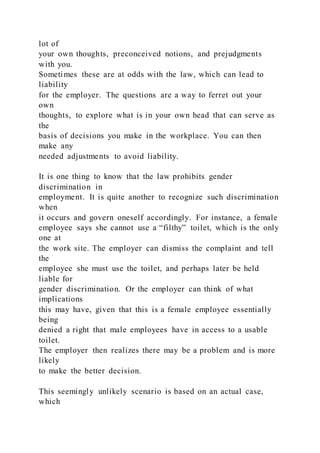 lot of
your own thoughts, preconceived notions, and prejudgments
with you.
Sometimes these are at odds with the law, which can lead to
liability
for the employer. The questions are a way to ferret out your
own
thoughts, to explore what is in your own head that can serve as
the
basis of decisions you make in the workplace. You can then
make any
needed adjustments to avoid liability.
It is one thing to know that the law prohibits gender
discrimination in
employment. It is quite another to recognize such discrimination
when
it occurs and govern oneself accordingly. For instance, a female
employee says she cannot use a “filthy” toilet, which is the only
one at
the work site. The employer can dismiss the complaint and tell
the
employee she must use the toilet, and perhaps later be held
liable for
gender discrimination. Or the employer can think of what
implications
this may have, given that this is a female employee essentially
being
denied a right that male employees have in access to a usable
toilet.
The employer then realizes there may be a problem and is more
likely
to make the better decision.
This seemingly unlikely scenario is based on an actual case,
which
 