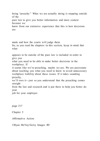 being “preachy.” What we are actually doing is stepping outside
of the
pure law to give you better information and more context
because we
know from our extensive experience that this is how decisions
are
made and how the courts will judge them.
So, as you read the chapters in this section, keep in mind that
what
appears to be outside of the pure law is included in order to
give you
what you need to be able to make better decisions in the
workplace. If
it seems like we’re preaching, maybe we are. We are passionate
about teaching you what you need to know to avoid unnecessary
workplace liability about these issues. If it takes sounding
preachy,
we’ll own it—just so you understand that the preaching comes
straight
from the law and research and is put there to help you better do
your
job for your employer.
page 217
Chapter 5
Affirmative Action
©Ryan McVay/Getty Images RF
 