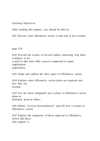 Learning Objectives
After reading this chapter, you should be able to:
LO1 Discuss what affirmative action is and why it was created.
page 218
LO2 Provide the results of several studies indicating why there
continues to be
a need to take more than a passive approach to equal
employment
opportunity.
LO3 Name and explain the three types of affirmative action.
LO4 Explain when affirmative action plans are required and
how they are
created.
LO5 List the basic safeguards put in place in affirmative action
plans to
minimize harm to others.
LO6 Define “reverse discrimination” and tell how it relates to
affirmative action.
LO7 Explain the arguments of those opposed to affirmative
action and those
who support it.
 