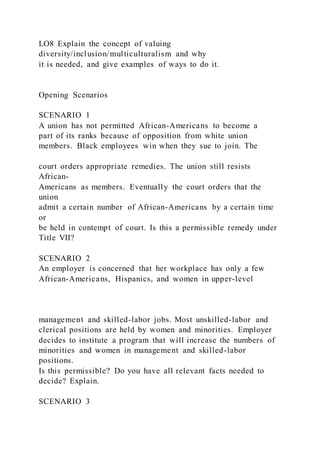 LO8 Explain the concept of valuing
diversity/inclusion/multiculturalism and why
it is needed, and give examples of ways to do it.
Opening Scenarios
SCENARIO 1
A union has not permitted African-Americans to become a
part of its ranks because of opposition from white union
members. Black employees win when they sue to join. The
court orders appropriate remedies. The union still resists
African-
Americans as members. Eventually the court orders that the
union
admit a certain number of African-Americans by a certain time
or
be held in contempt of court. Is this a permissible remedy under
Title VII?
SCENARIO 2
An employer is concerned that her workplace has only a few
African-Americans, Hispanics, and women in upper-level
management and skilled-labor jobs. Most unskilled-labor and
clerical positions are held by women and minorities. Employer
decides to institute a program that will increase the numbers of
minorities and women in management and skilled-labor
positions.
Is this permissible? Do you have all relevant facts needed to
decide? Explain.
SCENARIO 3
 