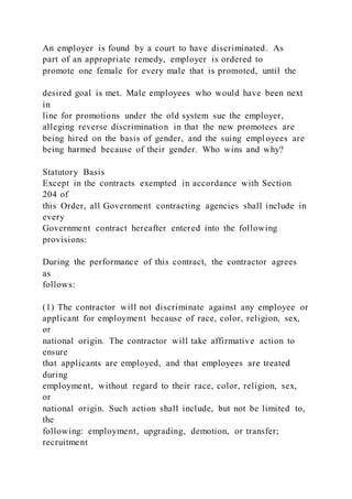An employer is found by a court to have discriminated. As
part of an appropriate remedy, employer is ordered to
promote one female for every male that is promoted, until the
desired goal is met. Male employees who would have been next
in
line for promotions under the old system sue the employer,
alleging reverse discrimination in that the new promotees are
being hired on the basis of gender, and the suing employees are
being harmed because of their gender. Who wins and why?
Statutory Basis
Except in the contracts exempted in accordance with Section
204 of
this Order, all Government contracting agencies shall include in
every
Government contract hereafter entered into the following
provisions:
During the performance of this contract, the contractor agrees
as
follows:
(1) The contractor will not discriminate against any employee or
applicant for employment because of race, color, religion, sex,
or
national origin. The contractor will take affirmative action to
ensure
that applicants are employed, and that employees are treated
during
employment, without regard to their race, color, religion, sex,
or
national origin. Such action shall include, but not be limited to,
the
following: employment, upgrading, demotion, or transfer;
recruitment
 