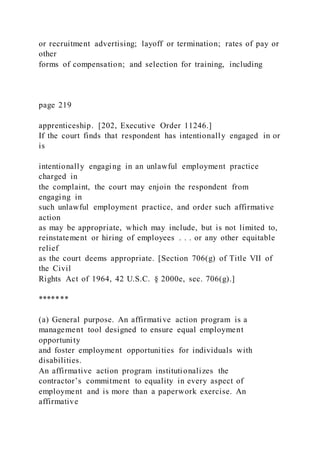 or recruitment advertising; layoff or termination; rates of pay or
other
forms of compensation; and selection for training, including
page 219
apprenticeship. [202, Executive Order 11246.]
If the court finds that respondent has intentionally engaged in or
is
intentionally engaging in an unlawful employment practice
charged in
the complaint, the court may enjoin the respondent from
engaging in
such unlawful employment practice, and order such affirmative
action
as may be appropriate, which may include, but is not limited to,
reinstatement or hiring of employees . . . or any other equitable
relief
as the court deems appropriate. [Section 706(g) of Title VII of
the Civil
Rights Act of 1964, 42 U.S.C. § 2000e, sec. 706(g).]
*******
(a) General purpose. An affirmative action program is a
management tool designed to ensure equal employment
opportunity
and foster employment opportunities for individuals with
disabilities.
An affirmative action program institutionalizes the
contractor’s commitment to equality in every aspect of
employment and is more than a paperwork exercise. An
affirmative
 
