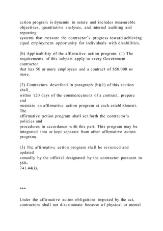 action program is dynamic in nature and includes measurable
objectives, quantitative analyses, and internal auditing and
reporting
systems that measure the contractor’s progress toward achieving
equal employment opportunity for individuals with disabilities.
(b) Applicability of the affirmative action program. (1) The
requirements of this subpart apply to every Government
contractor
that has 50 or more employees and a contract of $50,000 or
more.
(2) Contractors described in paragraph (b)(1) of this section
shall,
within 120 days of the commencement of a contract, prepare
and
maintain an affirmative action program at each establishment.
The
affirmative action program shall set forth the contractor’s
policies and
procedures in accordance with this part. This program may be
integrated into or kept separate from other affirmative action
programs.
(3) The affirmative action program shall be reviewed and
updated
annually by the official designated by the contractor pursuant to
§60-
741.44(i).
***
Under the affirmative action obligations imposed by the act,
contractors shall not discriminate because of physical or mental
 