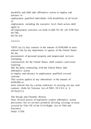disability and shall take affirmative action to employ and
advance in
employment qualified individuals with disabilities at all levels
of
employment, including the executive level. Such action shall
apply to
all employment activities set forth in §60-741.20. [41 CFR Part
60-740,
60-741.43]
*******
*2035 (a) (1) Any contract in the amount of $100,000 or more
entered into by any department or agency of the United States
for the
procurement of personal property and nonpersonal services
(including
construction) for the United States, shall contain a provision
requiring
that the party contracting with the United States take
affirmative action
to employ and advance in employment qualified covered
veterans.
This section applies to any subcontract in the amount of
$100,000 or
more entered into by a prime contractor in carrying out any such
contract. [Jobs for Veterans Act of 2002, 38 U.S.C.A. §
4212(a)(1).]
The Design and Unstable History
Note: Several pieces of legislation contain affirmative action
provisions, but we are here primarily devoting coverage to areas
covered by Title VII of the Civil Rights Act of 1964 and
Executive
Order 11246.
 