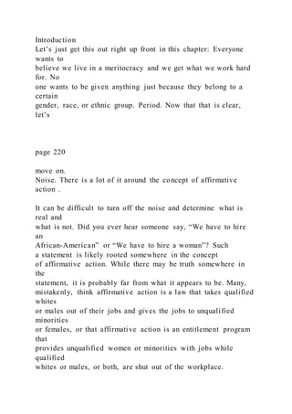 Introduction
Let’s just get this out right up front in this chapter: Everyone
wants to
believe we live in a meritocracy and we get what we work hard
for. No
one wants to be given anything just because they belong to a
certain
gender, race, or ethnic group. Period. Now that that is clear,
let’s
page 220
move on.
Noise. There is a lot of it around the concept of affirmative
action .
It can be difficult to turn off the noise and determine what is
real and
what is not. Did you ever hear someone say, “We have to hire
an
African-American” or “We have to hire a woman”? Such
a statement is likely rooted somewhere in the concept
of affirmative action. While there may be truth somewhere in
the
statement, it is probably far from what it appears to be. Many,
mistakenly, think affirmative action is a law that takes qualified
whites
or males out of their jobs and gives the jobs to unqualified
minorities
or females, or that affirmative action is an entitlement program
that
provides unqualified women or minorities with jobs while
qualified
whites or males, or both, are shut out of the workplace.
 