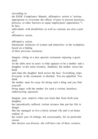 According to
the EEOC Compliance Manual, affirmative action is “actions
appropriate to overcome the effects of past or present practices,
policies, or other barriers to equal employment opportunity.”1
In fact,
individuals with disabilities as well as veterans are also a part
of
affirmative action.
affirmative action
Intentional inclusion of women and minorities in the workplace
based on a finding
of their previous exclusion.
Imagine sitting at a nice upscale restaurant enjoying a great
meal.
At the table next to yours is what appears to be a mother and a
daughter in her early twenties. Suddenly the mother raises her
hand
and slaps the daughter hard across the face. Everything stops.
Everyone in the restaurant is shocked. You are appalled. You
think
the mother must be crazy for doing such a thing and you find
yourself
being angry with the mother for such a violent, heartless,
embarrassing spectacle.
Imagine your surprise when you learn that from birth your
daughter
has sporadically suffered violent seizures that put her life in
danger.
She has managed to live a fairly normal life and is an honor
student in
her senior year of college, but occasionally, for no particular
reason
that doctors can discern, she will have one of these seizures.
 