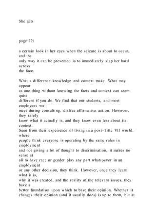 She gets
page 221
a certain look in her eyes when the seizure is about to occur,
and the
only way it can be prevented is to immediately slap her hard
across
the face.
What a difference knowledge and context make. What may
appear
as one thing without knowing the facts and context can seem
quite
different if you do. We find that our students, and most
employees we
meet during consulting, dislike affirmative action. However,
they rarely
know what it actually is, and they know even less about its
context.
Seen from their experience of living in a post–Title VII world,
where
people think everyone is operating by the same rules in
employment
and not giving a lot of thought to discrimination, it makes no
sense at
all to have race or gender play any part whatsoever in an
employment
or any other decision, they think. However, once they learn
what it is,
why it was created, and the reality of the relevant issues, they
have a
better foundation upon which to base their opinion. Whether it
changes their opinion (and it usually does) is up to them, but at
 