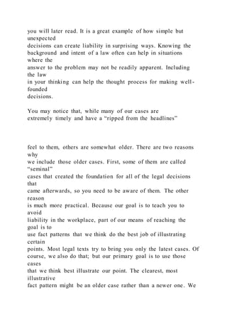 you will later read. It is a great example of how simple but
unexpected
decisions can create liability in surprising ways. Knowing the
background and intent of a law often can help in situations
where the
answer to the problem may not be readily apparent. Including
the law
in your thinking can help the thought process for making well -
founded
decisions.
You may notice that, while many of our cases are
extremely timely and have a “ripped from the headlines”
feel to them, others are somewhat older. There are two reasons
why
we include those older cases. First, some of them are called
“seminal”
cases that created the foundation for all of the legal decisions
that
came afterwards, so you need to be aware of them. The other
reason
is much more practical. Because our goal is to teach you to
avoid
liability in the workplace, part of our means of reaching the
goal is to
use fact patterns that we think do the best job of illustrating
certain
points. Most legal texts try to bring you only the latest cases. Of
course, we also do that; but our primary goal is to use those
cases
that we think best illustrate our point. The clearest, most
illustrative
fact pattern might be an older case rather than a newer one. We
 