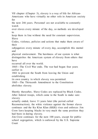 VII chapter (Chapter 3), slavery is a way of life for African-
Americans who have virtually no other role in American society
for
the next 246 years. Personnel are not available to constantly
watch
over slaves every minute of the day, so methods are developed
to
keep them in line without the need for constant supervision.
Slave
Codes, violence, policies and actions that make them aware of
their
subjugation every minute of every day, accomplish this mental
and
physical enslavement. The harshness of our system is what
distinguishes the American system of slavery from others that
have
occurred all over the world.
1865—The Civil War ends. The war had begun four years
earlier in
1861 to prevent the South from leaving the Union and
establishing
its own country in which slavery was permitted.
1865—The Thirteenth Amendment to the Constitution
abolishes slavery.
Shortly thereafter, Slave Codes are replaced by Black Codes.
After federal troops, which came to the South to make sure
slavery
actually ended, leave 11 years later (the period called
Reconstruction), the white violence against the former slaves
continues and the Ku Klux Klan (KKK) rises and enforces Jim
Crow laws keeping blacks in very much the same position they
had been in during slavery.
Jim Crow continues for the next 100 years, except for public
school segregation, which is outlawed by the U.S. Supreme
Court
 