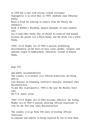 in 1954 but is met with serious violent resistance.
Segregation is so strict that, in 1959, Alabama state librarian
Emily
Reed is fired for refusing to remove from the library the
children’s
book A Rabbit’s Wedding, despite demands of state senators
who
say it (and other books like it) should be removed and burned
because the groom was a black bunny and the bride was a white
bunny.
1964—Civil Rights Act of 1964 is passed, prohibiting
discrimination on the basis of race, color, gender, religion, and
national origin in employment, education, receipt of federal
funds,
page 222
and public accommodations.
The country is in turmoil over African-Americans not being
able to
vote because of remaining restrictive measures instituted after
Reconstruction.
To put this in perspective, 1964 is the year the Beatles burst
onto
the U.S. music scene.
1965—Civil Rights Act of 1964 becomes effective; the Voting
Rights Act of 1965 is passed, allowing African-Americans to
vote for the first time since Reconstruction.
The country is to go from 346 years of treating African-
Americans
as separate and inferior to being required by law to treat them
 