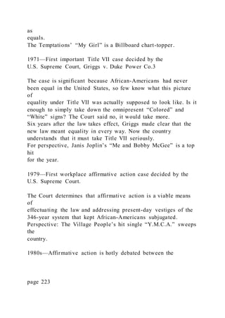 as
equals.
The Temptations’ “My Girl” is a Billboard chart-topper.
1971—First important Title VII case decided by the
U.S. Supreme Court, Griggs v. Duke Power Co.3
The case is significant because African-Americans had never
been equal in the United States, so few know what this picture
of
equality under Title VII was actually supposed to look like. Is it
enough to simply take down the omnipresent “Colored” and
“White” signs? The Court said no, it would take more.
Six years after the law takes effect, Griggs made clear that the
new law meant equality in every way. Now the country
understands that it must take Title VII seriously.
For perspective, Janis Joplin’s “Me and Bobby McGee” is a top
hit
for the year.
1979—First workplace affirmative action case decided by the
U.S. Supreme Court.
The Court determines that affirmative action is a viable means
of
effectuating the law and addressing present-day vestiges of the
346-year system that kept African-Americans subjugated.
Perspective: The Village People’s hit single “Y.M.C.A.” sweeps
the
country.
1980s—Affirmative action is hotly debated between the
page 223
 
