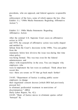 presidents, who are opposed, and federal agencies responsible
for
enforcement of the laws, some of which oppose the law. (See
Exhibit 5.1, “1980s Media Statements Regarding Affirmative
Action.”)
Exhibit 5.1 1980s Media Statements Regarding
Affirmative Action
After the seminal U.S. Supreme Court cases on affirmative
action in 1978
and 1979, the concept of affirmative action was really shaped
and molded by
fallout from the Court’s decisions in the 1980s. You can gather
from the
statements below how divisive the issue was during that time
when policy
was being formed. This was true even for the federal
administrators and
others with responsibility in the area. You can imagine why
employers who
were to implement the law were so confused. Think about how
recent this
was—there are reruns on TV that go back much farther!
3/4/85. “Department of Justice is asking public sector
employers to change
their negotiated consent decrees [which DOJ had previously
pressed for]
to eliminate preferential treatment to nonvictims of
discrimination.” (BNA
Daily Labor Report, No. 42.)
4/4/85. “Dept. of Justice moves to eliminate quotas called
‘betrayal’ by
 