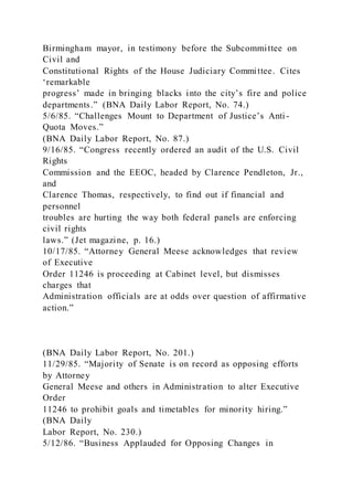 Birmingham mayor, in testimony before the Subcommittee on
Civil and
Constitutional Rights of the House Judiciary Committee. Cites
‘remarkable
progress’ made in bringing blacks into the city’s fire and police
departments.” (BNA Daily Labor Report, No. 74.)
5/6/85. “Challenges Mount to Department of Justice’s Anti -
Quota Moves.”
(BNA Daily Labor Report, No. 87.)
9/16/85. “Congress recently ordered an audit of the U.S. Civil
Rights
Commission and the EEOC, headed by Clarence Pendleton, Jr.,
and
Clarence Thomas, respectively, to find out if financial and
personnel
troubles are hurting the way both federal panels are enforcing
civil rights
laws.” (Jet magazine, p. 16.)
10/17/85. “Attorney General Meese acknowledges that review
of Executive
Order 11246 is proceeding at Cabinet level, but dismisses
charges that
Administration officials are at odds over question of affirmative
action.”
(BNA Daily Labor Report, No. 201.)
11/29/85. “Majority of Senate is on record as opposing efforts
by Attorney
General Meese and others in Administration to alter Executive
Order
11246 to prohibit goals and timetables for minority hiring.”
(BNA Daily
Labor Report, No. 230.)
5/12/86. “Business Applauded for Opposing Changes in
 