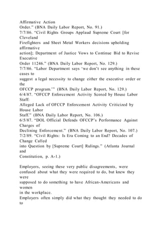 Affirmative Action
Order.” (BNA Daily Labor Report, No. 91.)
7/7/86. “Civil Rights Groups Applaud Supreme Court [for
Cleveland
Firefighters and Sheet Metal Workers decisions upholding
affirmative
action]; Department of Justice Vows to Continue Bid to Revise
Executive
Order 11246.” (BNA Daily Labor Report, No. 129.)
7/7/86. “Labor Department says ‘we don’t see anything in these
cases to
suggest a legal necessity to change either the executive order or
the
OFCCP program.’” (BNA Daily Labor Report, No. 129.)
6/4/87. “OFCCP Enforcement Activity Scored by House Labor
Staff:
Alleged Lack of OFCCP Enforcement Activity Criticized by
House Labor
Staff.” (BNA Daily Labor Report, No. 106.)
6/5/87. “DOL Official Defends OFCCP’s Performance Against
Charges of
Declining Enforcement.” (BNA Daily Labor Report, No. 107.)
7/2/89. “Civil Rights: Is Era Coming to an End? Decades of
Change Called
into Question by [Supreme Court] Rulings.” (Atlanta Journal
and
Constitution, p. A-1.)
Employers, seeing these very public disagreements, were
confused about what they were required to do, but knew they
were
supposed to do something to have African-Americans and
women
in the workplace.
Employers often simply did what they thought they needed to do
to
 