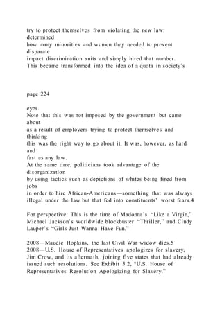 try to protect themselves from violating the new law:
determined
how many minorities and women they needed to prevent
disparate
impact discrimination suits and simply hired that number.
This became transformed into the idea of a quota in society’s
page 224
eyes.
Note that this was not imposed by the government but came
about
as a result of employers trying to protect themselves and
thinking
this was the right way to go about it. It was, however, as hard
and
fast as any law.
At the same time, politicians took advantage of the
disorganization
by using tactics such as depictions of whites being fired from
jobs
in order to hire African-Americans—something that was always
illegal under the law but that fed into constituents’ worst fears.4
For perspective: This is the time of Madonna’s “Like a Virgin,”
Michael Jackson’s worldwide blockbuster “Thriller,” and Cindy
Lauper’s “Girls Just Wanna Have Fun.”
2008—Maudie Hopkins, the last Civil War widow dies.5
2008—U.S. House of Representatives apologizes for slavery,
Jim Crow, and its aftermath, joining five states that had already
issued such resolutions. See Exhibit 5.2, “U.S. House of
Representatives Resolution Apologizing for Slavery.”
 