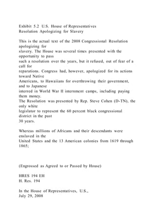 Exhibit 5.2 U.S. House of Representatives
Resolution Apologizing for Slavery
This is the actual text of the 2008 Congressional Resolution
apologizing for
slavery. The House was several times presented with the
opportunity to pass
such a resolution over the years, but it refused, out of fear of a
call for
reparations. Congress had, however, apologized for its actions
toward Native
Americans, to Hawaiians for overthrowing their government,
and to Japanese
interred in World War II internment camps, including paying
them money.
The Resolution was presented by Rep. Steve Cohen (D-TN), the
only white
legislator to represent the 60 percent black congressional
district in the past
30 years.
Whereas millions of Africans and their descendants were
enslaved in the
United States and the 13 American colonies from 1619 through
1865;
(Engrossed as Agreed to or Passed by House)
HRES 194 EH
H. Res. 194
In the House of Representatives, U.S.,
July 29, 2008
 