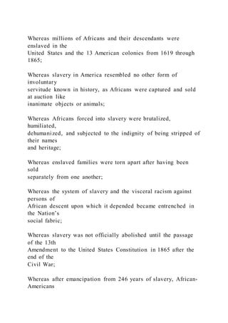 Whereas millions of Africans and their descendants were
enslaved in the
United States and the 13 American colonies from 1619 through
1865;
Whereas slavery in America resembled no other form of
involuntary
servitude known in history, as Africans were captured and sold
at auction like
inanimate objects or animals;
Whereas Africans forced into slavery were brutalized,
humiliated,
dehumanized, and subjected to the indignity of being stripped of
their names
and heritage;
Whereas enslaved families were torn apart after having been
sold
separately from one another;
Whereas the system of slavery and the visceral racism against
persons of
African descent upon which it depended became entrenched in
the Nation’s
social fabric;
Whereas slavery was not officially abolished until the passage
of the 13th
Amendment to the United States Constitution in 1865 after the
end of the
Civil War;
Whereas after emancipation from 246 years of slavery, African-
Americans
 