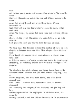 will
not include newer cases just because they are new. We provide
cases
that best illustrate our points for you and, if they happen to be
older
cases that are still good law, we will use them. We are
interested in
facts that will help you learn what you need to know, rather
than case
dates. We look at the cases that have come out between editions
and,
if none do the job of illustrating our point better, we go with
what is
best geared to show you how to think through an issue.
We have made the decision to limit the number of cases in each
chapter to between three and five. Most chapters have three or
four.
Even though the subject matter from chapter to chapter may
lend itself
to different numbers of cases, we decided to try for consistency.
Hopefully, the carefully chosen cases will still accomplish our
purpose.
We also have included endnotes and boxed items from easily
accessible media sources that you come across every day, such
as
People magazine, The New York Times, The Wall Street
Journal, and
USA Today. The intent is to demonstrate how the matters
discussed
are interesting and integrated into everyday life, yet they can
have
serious repercussions for employers. In earlier editions, we
opted for
reading continuity and thus did not include a lot of our research
 