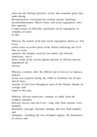 soon saw the fleeting political, social, and economic gains they
made during
Reconstruction eviscerated by virulent racism, lynchings,
disenfranchisement, Black Codes, and racial segregation laws
that imposed
a rigid system of officially sanctioned racial segregation in
virtually all areas
of life;
Whereas the system of de jure racial segregation known as ‘Jim
Crow,’
which arose in certain parts of the Nation following the Civil
War to create
separate and unequal societies for whites and African-
Americans, was a
direct result of the racism against persons of African descent
engendered by
slavery;
Whereas a century after the official end of slavery in America,
Federal
action was required during the 1960s to eliminate the de jure
and de facto
systems of Jim Crow throughout parts of the Nation, though its
vestiges still
linger to this day;
Whereas African-Americans continue to suffer from the
complex interplay
between slavery and Jim Crow—long after both systems were
formally
abolished—through enormous damage and loss, both tangible
and
intangible, including the loss of human dignity, the frustration
of careers and
 