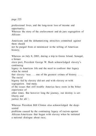 page 225
professional lives, and the long-term loss of income and
opportunity;
Whereas the story of the enslavement and de jure segregation of
African-
Americans and the dehumanizing atrocities committed against
them should
not be purged from or minimized in the telling of American
history;
Whereas on July 8, 2003, during a trip to Goree Island, Senegal,
a former
slave port, President George W. Bush acknowledged slavery’s
continuing
legacy in American life and the need to confront that legacy
when he stated
that slavery ‘was . . . one of the greatest crimes of history. . . .
The racial
bigotry fed by slavery did not end with slavery or with
segregation. And many
of the issues that still trouble America have roots in the bitter
experience of
other times. But however long the journey, our destiny is set:
liberty and
justice for all.’;
Whereas President Bill Clinton also acknowledged the deep-
seated
problems caused by the continuing legacy of racism against
African-Americans that began with slavery when he initiated
a national dialogue about race;
 