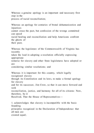 Whereas a genuine apology is an important and necessary first
step in the
process of racial reconciliation;
Whereas an apology for centuries of brutal dehumanization and
injustices
cannot erase the past, but confession of the wrongs committed
can speed
racial healing and reconciliation and help Americans confront
the ghosts of
their past;
Whereas the legislature of the Commonwealth of Virginia has
recently
taken the lead in adopting a resolution officially expressing
appropriate
remorse for slavery and other State legislatures have adopted or
are
considering similar resolutions; and
Whereas it is important for this country, which legally
recognized slavery
through its Constitution and its laws, to make a formal apology
for slavery
and for its successor, Jim Crow, so that it can move forward and
seek
reconciliation, justice, and harmony for all of its citizens: Now,
therefore, be it
Resolved, That the House of Representatives —
1. acknowledges that slavery is incompatible with the basic
founding
principles recognized in the Declaration of Independence that
all men are
created equal;
 