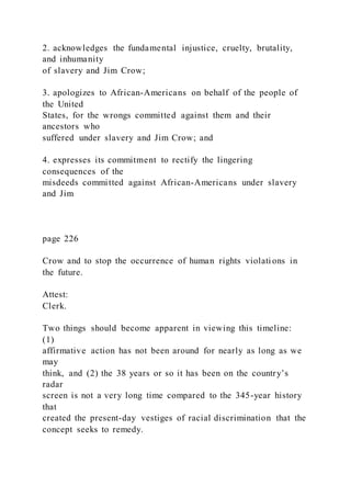 2. acknowledges the fundamental injustice, cruelty, brutality,
and inhumanity
of slavery and Jim Crow;
3. apologizes to African-Americans on behalf of the people of
the United
States, for the wrongs committed against them and their
ancestors who
suffered under slavery and Jim Crow; and
4. expresses its commitment to rectify the lingering
consequences of the
misdeeds committed against African-Americans under slavery
and Jim
page 226
Crow and to stop the occurrence of human rights violations in
the future.
Attest:
Clerk.
Two things should become apparent in viewing this timeline:
(1)
affirmative action has not been around for nearly as long as we
may
think, and (2) the 38 years or so it has been on the country’s
radar
screen is not a very long time compared to the 345-year history
that
created the present-day vestiges of racial discrimination that the
concept seeks to remedy.
 