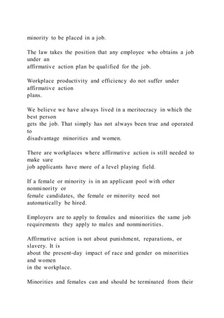 minority to be placed in a job.
The law takes the position that any employee who obtains a job
under an
affirmative action plan be qualified for the job.
Workplace productivity and efficiency do not suffer under
affirmative action
plans.
We believe we have always lived in a meritocracy in which the
best person
gets the job. That simply has not always been true and operated
to
disadvantage minorities and women.
There are workplaces where affirmative action is still needed to
make sure
job applicants have more of a level playing field.
If a female or minority is in an applicant pool with other
nonminority or
female candidates, the female or minority need not
automatically be hired.
Employers are to apply to females and minorities the same job
requirements they apply to males and nonminorities.
Affirmative action is not about punishment, reparations, or
slavery. It is
about the present-day impact of race and gender on minorities
and women
in the workplace.
Minorities and females can and should be terminated from their
 