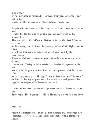 jobs if they
do not perform as required. However, their race or gender may
not be the
reason for the termination—their actions should be.
As you will see shortly, it is no secret in history that our system
was
created for the benefit of whites and has done well in that
regard. It is
illogical, given the 345-year history between the first Africans
arriving
in the country in 1619 and the passage of the Civil Rights Act in
1964,
to believe that without intervention of some sort by the
government,
things would not continue to proceed as they were designed to
do and
always had. Taking a laissez-faire, or hands-off, approach did
not
work in the 99 years before Title VII was passed, and 50+ years
after
its passage, there are still significant differences in all facets of
society, including employment, based on race and gender, the
significant targets of affirmative action.7
1. One of the most persistent arguments about affirmative action
has
little logic. The argument is that affirmative action is a bad idea
page 227
because it undermines the belief that women and minorities are
competent. First of all, that is not consistent with affirmative
action
 