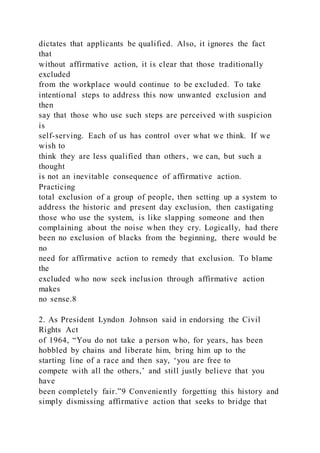 dictates that applicants be qualified. Also, it ignores the fact
that
without affirmative action, it is clear that those traditionally
excluded
from the workplace would continue to be excluded. To take
intentional steps to address this now unwanted exclusion and
then
say that those who use such steps are perceived with suspicion
is
self-serving. Each of us has control over what we think. If we
wish to
think they are less qualified than others, we can, but such a
thought
is not an inevitable consequence of affirmative action.
Practicing
total exclusion of a group of people, then setting up a system to
address the historic and present day exclusion, then castigating
those who use the system, is like slapping someone and then
complaining about the noise when they cry. Logically, had there
been no exclusion of blacks from the beginning, there would be
no
need for affirmative action to remedy that exclusion. To blame
the
excluded who now seek inclusion through affirmative action
makes
no sense.8
2. As President Lyndon Johnson said in endorsing the Civil
Rights Act
of 1964, “You do not take a person who, for years, has been
hobbled by chains and liberate him, bring him up to the
starting line of a race and then say, ‘you are free to
compete with all the others,’ and still justly believe that you
have
been completely fair.”9 Conveniently forgetting this history and
simply dismissing affirmative action that seeks to bridge that
 