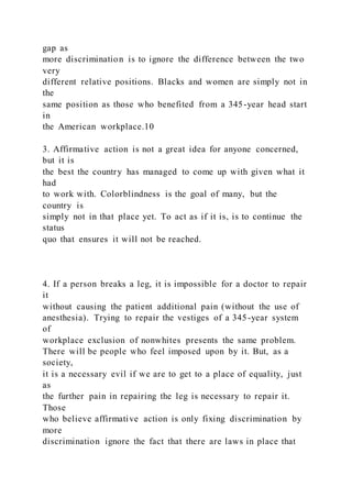 gap as
more discrimination is to ignore the difference between the two
very
different relative positions. Blacks and women are simply not in
the
same position as those who benefited from a 345-year head start
in
the American workplace.10
3. Affirmative action is not a great idea for anyone concerned,
but it is
the best the country has managed to come up with given what it
had
to work with. Colorblindness is the goal of many, but the
country is
simply not in that place yet. To act as if it is, is to continue the
status
quo that ensures it will not be reached.
4. If a person breaks a leg, it is impossible for a doctor to repair
it
without causing the patient additional pain (without the use of
anesthesia). Trying to repair the vestiges of a 345-year system
of
workplace exclusion of nonwhites presents the same problem.
There will be people who feel imposed upon by it. But, as a
society,
it is a necessary evil if we are to get to a place of equality, just
as
the further pain in repairing the leg is necessary to repair it.
Those
who believe affirmative action is only fixing discrimination by
more
discrimination ignore the fact that there are laws in place that
 