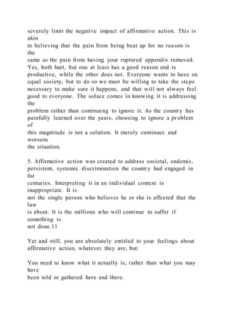 severely limit the negative impact of affirmative action. This is
akin
to believing that the pain from being beat up for no reason is
the
same as the pain from having your ruptured appendix removed.
Yes, both hurt, but one at least has a good reason and is
productive, while the other does not. Everyone wants to have an
equal society, but to do so we must be willing to take the steps
necessary to make sure it happens, and that will not always feel
good to everyone. The solace comes in knowing it is addressing
the
problem rather than continuing to ignore it. As the country has
painfully learned over the years, choosing to ignore a pr oblem
of
this magnitude is not a solution. It merely continues and
worsens
the situation.
5. Affirmative action was created to address societal, endemic,
persistent, systemic discrimination the country had engaged in
for
centuries. Interpreting it in an individual context is
inappropriate. It is
not the single person who believes he or she is affected that the
law
is about. It is the millions who will continue to suffer if
something is
not done.11
Yet and still, you are absolutely entitled to your feelings about
affirmative action, whatever they are, but:
You need to know what it actually is, rather than what you may
have
been told or gathered here and there.
 