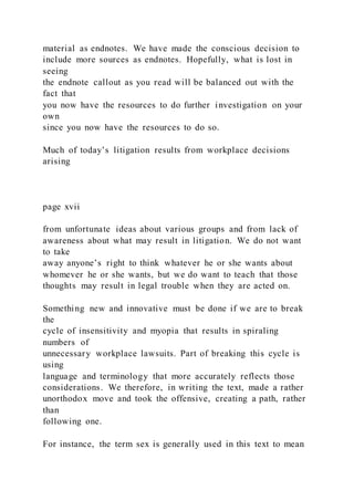 material as endnotes. We have made the conscious decision to
include more sources as endnotes. Hopefully, what is lost in
seeing
the endnote callout as you read will be balanced out with the
fact that
you now have the resources to do further investigation on your
own
since you now have the resources to do so.
Much of today’s litigation results from workplace decisions
arising
page xvii
from unfortunate ideas about various groups and from lack of
awareness about what may result in litigation. We do not want
to take
away anyone’s right to think whatever he or she wants about
whomever he or she wants, but we do want to teach that those
thoughts may result in legal trouble when they are acted on.
Something new and innovative must be done if we are to break
the
cycle of insensitivity and myopia that results in spiraling
numbers of
unnecessary workplace lawsuits. Part of breaking this cycle is
using
language and terminology that more accurately reflects those
considerations. We therefore, in writing the text, made a rather
unorthodox move and took the offensive, creating a path, rather
than
following one.
For instance, the term sex is generally used in this text to mean
 