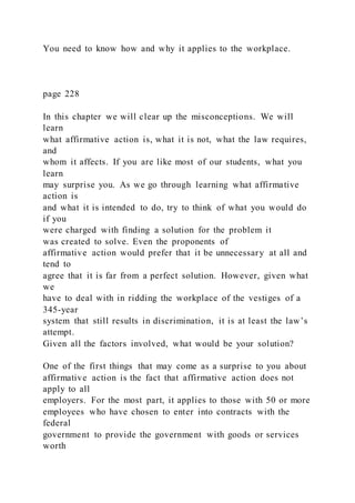 You need to know how and why it applies to the workplace.
page 228
In this chapter we will clear up the misconceptions. We will
learn
what affirmative action is, what it is not, what the law requires,
and
whom it affects. If you are like most of our students, what you
learn
may surprise you. As we go through learning what affirmative
action is
and what it is intended to do, try to think of what you would do
if you
were charged with finding a solution for the problem it
was created to solve. Even the proponents of
affirmative action would prefer that it be unnecessary at all and
tend to
agree that it is far from a perfect solution. However, given what
we
have to deal with in ridding the workplace of the vestiges of a
345-year
system that still results in discrimination, it is at least the law’s
attempt.
Given all the factors involved, what would be your solution?
One of the first things that may come as a surprise to you about
affirmative action is the fact that affirmative action does not
apply to all
employers. For the most part, it applies to those with 50 or more
employees who have chosen to enter into contracts with the
federal
government to provide the government with goods or services
worth
 