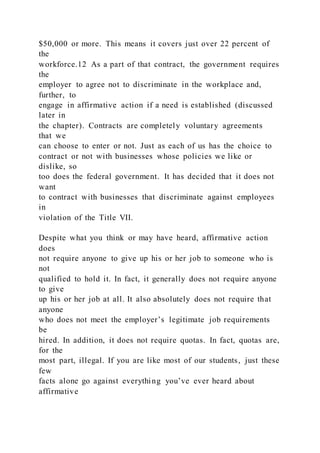 $50,000 or more. This means it covers just over 22 percent of
the
workforce.12 As a part of that contract, the government requires
the
employer to agree not to discriminate in the workplace and,
further, to
engage in affirmative action if a need is established (discussed
later in
the chapter). Contracts are completely voluntary agreements
that we
can choose to enter or not. Just as each of us has the choice to
contract or not with businesses whose policies we like or
dislike, so
too does the federal government. It has decided that it does not
want
to contract with businesses that discriminate against employees
in
violation of the Title VII.
Despite what you think or may have heard, affirmative action
does
not require anyone to give up his or her job to someone who is
not
qualified to hold it. In fact, it generally does not require anyone
to give
up his or her job at all. It also absolutely does not require that
anyone
who does not meet the employer’s legitimate job requirements
be
hired. In addition, it does not require quotas. In fact, quotas are,
for the
most part, illegal. If you are like most of our students, just these
few
facts alone go against everything you’ve ever heard about
affirmative
 