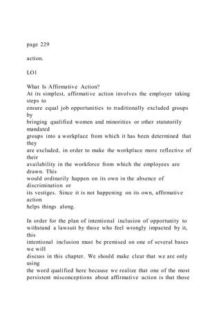 page 229
action.
LO1
What Is Affirmative Action?
At its simplest, affirmative action involves the employer taking
steps to
ensure equal job opportunities to traditionally excluded groups
by
bringing qualified women and minorities or other statutorily
mandated
groups into a workplace from which it has been determined that
they
are excluded, in order to make the workplace more reflective of
their
availability in the workforce from which the employees are
drawn. This
would ordinarily happen on its own in the absence of
discrimination or
its vestiges. Since it is not happening on its own, affirmative
action
helps things along.
In order for the plan of intentional inclusion of opportunity to
withstand a lawsuit by those who feel wrongly impacted by it,
this
intentional inclusion must be premised on one of several bases
we will
discuss in this chapter. We should make clear that we are only
using
the word qualified here because we realize that one of the most
persistent misconceptions about affirmative action is that those
 