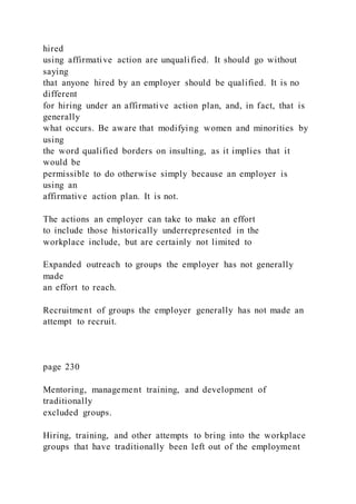hired
using affirmative action are unqualified. It should go without
saying
that anyone hired by an employer should be qualified. It is no
different
for hiring under an affirmative action plan, and, in fact, that is
generally
what occurs. Be aware that modifying women and minorities by
using
the word qualified borders on insulting, as it implies that it
would be
permissible to do otherwise simply because an employer is
using an
affirmative action plan. It is not.
The actions an employer can take to make an effort
to include those historically underrepresented in the
workplace include, but are certainly not limited to
Expanded outreach to groups the employer has not generally
made
an effort to reach.
Recruitment of groups the employer generally has not made an
attempt to recruit.
page 230
Mentoring, management training, and development of
traditionally
excluded groups.
Hiring, training, and other attempts to bring into the workplace
groups that have traditionally been left out of the employment
 