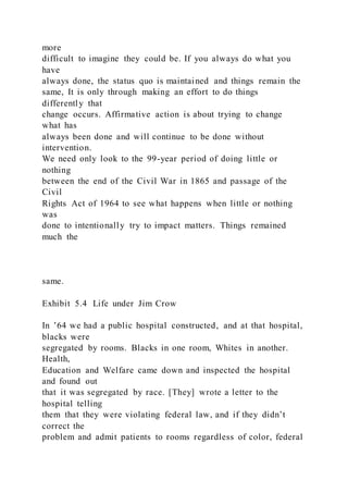 more
difficult to imagine they could be. If you always do what you
have
always done, the status quo is maintained and things remain the
same, It is only through making an effort to do things
differently that
change occurs. Affirmative action is about trying to change
what has
always been done and will continue to be done without
intervention.
We need only look to the 99-year period of doing little or
nothing
between the end of the Civil War in 1865 and passage of the
Civil
Rights Act of 1964 to see what happens when little or nothing
was
done to intentionally try to impact matters. Things remained
much the
same.
Exhibit 5.4 Life under Jim Crow
In ’64 we had a public hospital constructed, and at that hospital,
blacks were
segregated by rooms. Blacks in one room, Whites in another.
Health,
Education and Welfare came down and inspected the hospital
and found out
that it was segregated by race. [They] wrote a letter to the
hospital telling
them that they were violating federal law, and if they didn’t
correct the
problem and admit patients to rooms regardless of color, federal
 