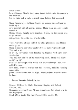 funds would
be withdrawn. Finally they were forced to integrate the rooms at
the hospital,
but the feds had to make a grand stand before that happened.
Nash General over in Nash County got around the problem by
building a
new hospital with all private rooms. There were no semi -private
rooms in
Rocky Mount. People have forgotten it now, but the reason was
to get around
integration. So health care was terrible.
There were two clinics staffed by white physicians and blacks
could go to
those clinics to see white doctors but the rules were different.
You had to sit
in a very, very small room bunched up together with very poor
ventilation.
You couldn’t see out of the room very much. There was maybe
an 18" by 18"
hole that the receptionist would talk to you through. You were
called by your
first name. Whereas whites had this spacious, beautiful waiting
room with
plants and windows and the light. Black patients would always
be last.
—George Kenneth Butterfield Jr.
Source: William H. Chafe, Raymond Gavins, and Robert
Korstad, eds.,
Remembering Jim Crow: African-Americans Tell about Life in
the Segregated
South (New York: The New Press, 2001), pp. 22, 25.
 