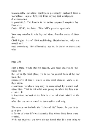 Intentionally including employees previously excluded from a
workplace is quite different from saying that workplace
discrimination
is prohibited. The former is the active approach required by
Executive
Order 11246; the latter, Title VII’s passive approach.
You may wonder in this day and time, decades removed from
the
Civil Rights Act of 1964 prohibiting discrimination, why we
would still
need something like affirmative action. In order to understand
why
page 231
such a thing would still be needed, you must understand the
basis for
the law in the first place. To do so, we cannot look at the law
from the
perspective of today, which is how most students view it, as
they sit in
classrooms in which they may be surrounded by women and
minorities. That is not what was going on when the law was
created. It
is important to look at the law in terms of what existed at the
time,
what the law was created to accomplish and why.
The reason we include the “slice of life” boxes for you is to
give you
a flavor of what life was actually like when these laws were
created.
With our students we have always found that it is one thing to
 