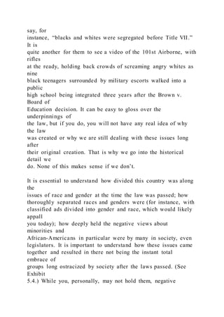 say, for
instance, “blacks and whites were segregated before Title VII.”
It is
quite another for them to see a video of the 101st Airborne, with
rifles
at the ready, holding back crowds of screaming angry whites as
nine
black teenagers surrounded by military escorts walked into a
public
high school being integrated three years after the Brown v.
Board of
Education decision. It can be easy to gloss over the
underpinnings of
the law, but if you do, you will not have any real idea of why
the law
was created or why we are still dealing with these issues long
after
their original creation. That is why we go into the historical
detail we
do. None of this makes sense if we don’t.
It is essential to understand how divided this country was along
the
issues of race and gender at the time the law was passed; how
thoroughly separated races and genders were (for instance, with
classified ads divided into gender and race, which would likely
appall
you today); how deeply held the negative views about
minorities and
African-Americans in particular were by many in society, even
legislators. It is important to understand how these issues came
together and resulted in there not being the instant total
embrace of
groups long ostracized by society after the laws passed. (See
Exhibit
5.4.) While you, personally, may not hold them, negative
 