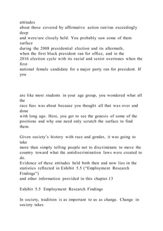 attitudes
about those covered by affirmative action ran/run exceedingly
deep
and were/are closely held. You probably saw some of them
surface
during the 2008 presidential election and its aftermath,
when the first black president ran for office, and in the
2016 election cycle with its racial and sexist overtones when the
first
national female candidate for a major party ran for president. If
you
are like most students in your age group, you wondered what all
the
race fuss was about because you thought all that was over and
done
with long ago. Here, you get to see the genesis of some of the
positions and why one need only scratch the surface to find
them.
Given society’s history with race and gender, it was going to
take
more than simply telling people not to discriminate to move the
country toward what the antidiscrimination laws were created to
do.
Evidence of these attitudes held both then and now lies in the
statistics reflected in Exhibit 5.5 (“Employment Research
Findings”)
and other information provided in this chapter.13
Exhibit 5.5 Employment Research Findings
In society, tradition is as important to us as change. Change in
society takes
 