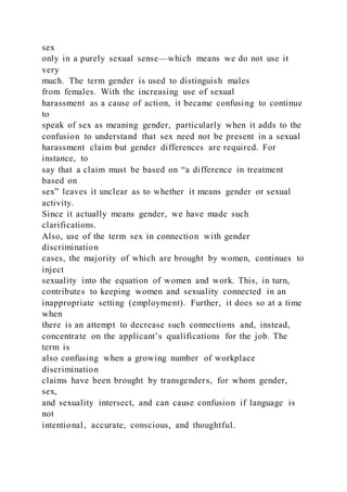 sex
only in a purely sexual sense—which means we do not use it
very
much. The term gender is used to distinguish males
from females. With the increasing use of sexual
harassment as a cause of action, it became confusing to continue
to
speak of sex as meaning gender, particularly when it adds to the
confusion to understand that sex need not be present in a sexual
harassment claim but gender differences are required. For
instance, to
say that a claim must be based on “a difference in treatment
based on
sex” leaves it unclear as to whether it means gender or sexual
activity.
Since it actually means gender, we have made such
clarifications.
Also, use of the term sex in connection with gender
discrimination
cases, the majority of which are brought by women, continues to
inject
sexuality into the equation of women and work. This, in turn,
contributes to keeping women and sexuality connected in an
inappropriate setting (employment). Further, it does so at a time
when
there is an attempt to decrease such connections and, instead,
concentrate on the applicant’s qualifications for the job. The
term is
also confusing when a growing number of workplace
discrimination
claims have been brought by transgenders, for whom gender,
sex,
and sexuality intersect, and can cause confusion if language is
not
intentional, accurate, conscious, and thoughtful.
 