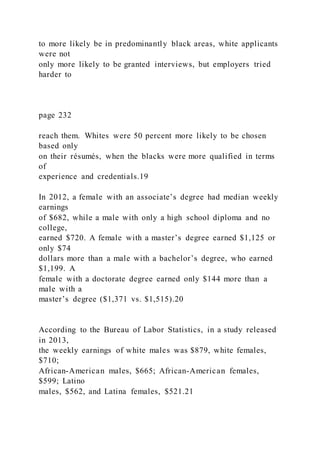to more likely be in predominantly black areas, white applicants
were not
only more likely to be granted interviews, but employers tried
harder to
page 232
reach them. Whites were 50 percent more likely to be chosen
based only
on their résumés, when the blacks were more qualified in terms
of
experience and credentials.19
In 2012, a female with an associate’s degree had median weekly
earnings
of $682, while a male with only a high school diploma and no
college,
earned $720. A female with a master’s degree earned $1,125 or
only $74
dollars more than a male with a bachelor’s degree, who earned
$1,199. A
female with a doctorate degree earned only $144 more than a
male with a
master’s degree ($1,371 vs. $1,515).20
According to the Bureau of Labor Statistics, in a study released
in 2013,
the weekly earnings of white males was $879, white females,
$710;
African-American males, $665; African-American females,
$599; Latino
males, $562, and Latina females, $521.21
 