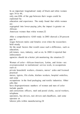 In an important longitudinal study of black and white women
ages 34 to 44,
only one-fifth of the gap between their wages could be
explained by
education and experience. The study found that while women
are
segregated into lower-paying jobs, the impact is greater on
African-
American women than white women.22
After a comprehensive GAO study in 2003 showed a 20 percent
gap in
wages between males and females even when the researchers
held steady
for the usual factors that would cause such a difference, such as
education,
job tenure, race, industry, and so on. In 2008 it reported that
enforcement
agencies should do a better job monitoring the situation.23
Women of color—African-American, Latina, and Asian—are
overrepresented in institutional service work, in occupations
such as
private household workers, cleaners, nurses’ aides and licensed
practical
nurses, typists, file clerks, kitchen workers, hospital orderlies,
and some
occupations in the food packaging and textile industries. Other
jobs that
have disproportionate numbers of women and men of color
include guards
and corrections officers, mail and postal clerks, soci al workers,
telephone
operators, bus drivers, taxi drivers and chauffeurs, and some
operator or
laborer jobs within manufacturing.24
 