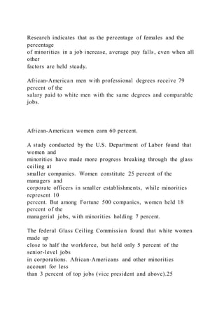 Research indicates that as the percentage of females and the
percentage
of minorities in a job increase, average pay falls, even when all
other
factors are held steady.
African-American men with professional degrees receive 79
percent of the
salary paid to white men with the same degrees and comparable
jobs.
African-American women earn 60 percent.
A study conducted by the U.S. Department of Labor found that
women and
minorities have made more progress breaking through the glass
ceiling at
smaller companies. Women constitute 25 percent of the
managers and
corporate officers in smaller establishments, while minorities
represent 10
percent. But among Fortune 500 companies, women held 18
percent of the
managerial jobs, with minorities holding 7 percent.
The federal Glass Ceiling Commission found that white women
made up
close to half the workforce, but held only 5 percent of the
senior-level jobs
in corporations. African-Americans and other minorities
account for less
than 3 percent of top jobs (vice president and above).25
 