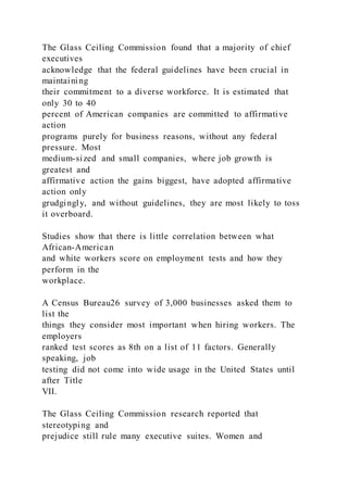 The Glass Ceiling Commission found that a majority of chief
executives
acknowledge that the federal guidelines have been crucial in
maintaining
their commitment to a diverse workforce. It is estimated that
only 30 to 40
percent of American companies are committed to affirmative
action
programs purely for business reasons, without any federal
pressure. Most
medium-sized and small companies, where job growth is
greatest and
affirmative action the gains biggest, have adopted affirmative
action only
grudgingly, and without guidelines, they are most likely to toss
it overboard.
Studies show that there is little correlation between what
African-American
and white workers score on employment tests and how they
perform in the
workplace.
A Census Bureau26 survey of 3,000 businesses asked them to
list the
things they consider most important when hiring workers. The
employers
ranked test scores as 8th on a list of 11 factors. Generally
speaking, job
testing did not come into wide usage in the United States until
after Title
VII.
The Glass Ceiling Commission research reported that
stereotyping and
prejudice still rule many executive suites. Women and
 