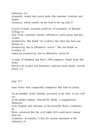 minorities are
frequently routed into career paths like customer relations and
human
resources, which usually do not lead to the top jobs.27
Cecelia Conrad, associate professor of economics at Barnard
College in
New York, examined whether affirmative action plans had hurt
worker
productivity. She found “no evidence that there has been any
decline in
productivity due to affirmative action.” She also found no
evidence of
improved productivity due to affirmative action.28
A study of Standard and Poor’s 500 companies found firms that
broke
barriers for women and minorities reported stock market records
nearly 2.5
page 233
times better than comparable companies that took no action.
As an example of the attitudes prevalent at the time, as you will
see
in the gender chapter, Howard W. Smith, a segregationist
Democrat
from Virginia and chairman of the powerful House Committee
on
Rules, promised that the civil rights bill would never emerge
from his
committee. Eventually it did, for reasons unrelated to the
substance of
 